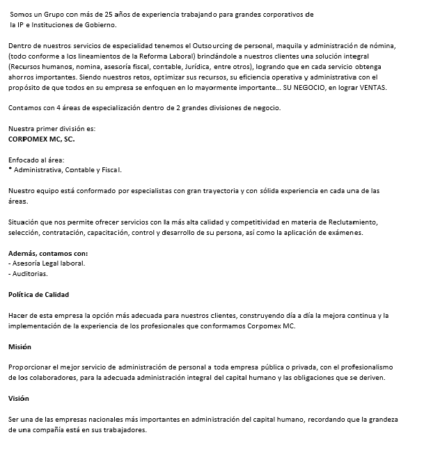  Somos un Grupo con más de 25 años de experiencia trabajando para grandes corporativos de la IP e Instituciones de Gobierno. Dentro de nuestros servicios de especialidad tenemos el ¡Outsourcing de personal, maquila y administración de nomina, (todo conforme a los lineamientos de la Reforma Laboral)! brindándole a nuestros clientes una solución integral (Recursos humanos, nomina, asesoría fiscal, contable, Jurídica, entre otros), logrando que en cada servicio obtenga ahorros importantes. Siendo nuestros reto, optimizar sus recursos, su eficiencia operativa y administrativa con el propósito de que todos en su empresa se enfoquen en lo mayormente importante… SU NEGOCIO, en lograr VENTAS. Contamos con 4 áreas de especialización dentro de 2 grandes divisiones de negocio. Nuestra primer división es: CORPOMEX MC, SC. Enfocado al área: * Administrativa, Contable y Fiscal. Nuestro equipo está conformado por especialistas con gran trayectoria y con sólida experiencia en cada una de las áreas. Situación que nos permite ofrecer servicios con la más alta calidad y competitividad en materia de Reclutamiento, selección, contratación, capacitación, control y desarrollo de su persona, así como la aplicación de exámenes. Además contamos con: - Asesoría Legal laboral. - Auditorias. Política de Calidad Hacer de esta empresa la opción más adecuada para nuestros clientes, construyendo día a día la mejora continua y la implementación de la experiencia de los profesionales que conformamos Corpomex MC. Misión Proporcionar el mejor servicio de administración de personal a toda empresa publica o privada, con el profesionalismo de los colaboradores, para la adecuada administración integral del capital humano y las obligaciones que se deriven. Visión Ser una de las empresas nacionales más importantes en administración del capital humano, recordando que la grandeza de una compañía esta en sus trabajadores. 